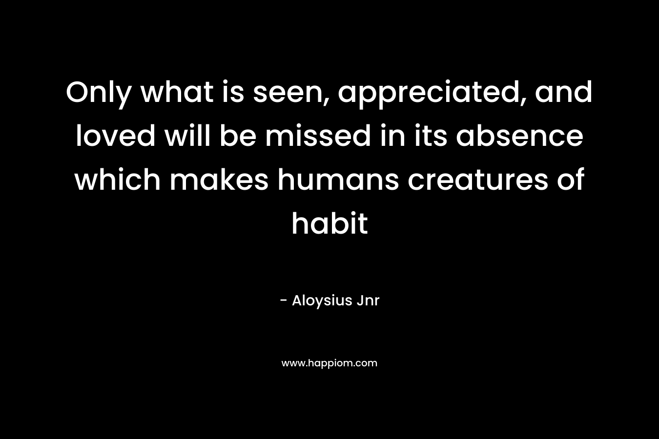 Only what is seen, appreciated, and loved will be missed in its absence which makes humans creatures of habit
