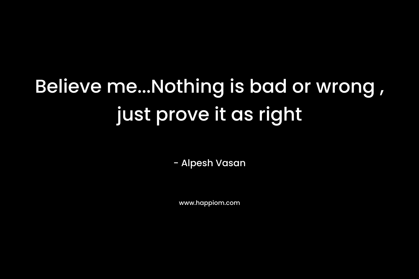 Believe me…Nothing is bad or wrong , just prove it as right – Alpesh Vasan