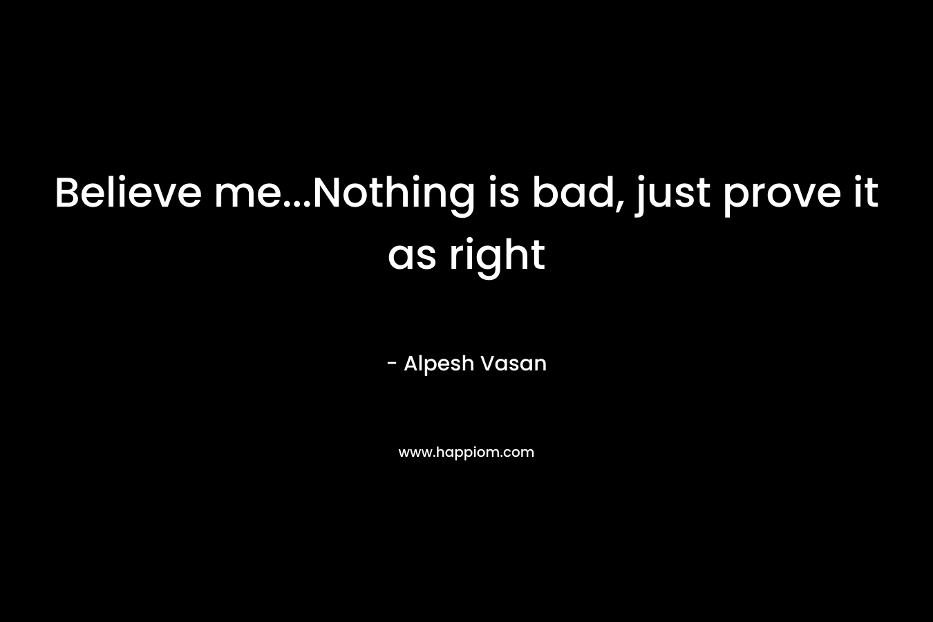 Believe me...Nothing is bad, just prove it as right