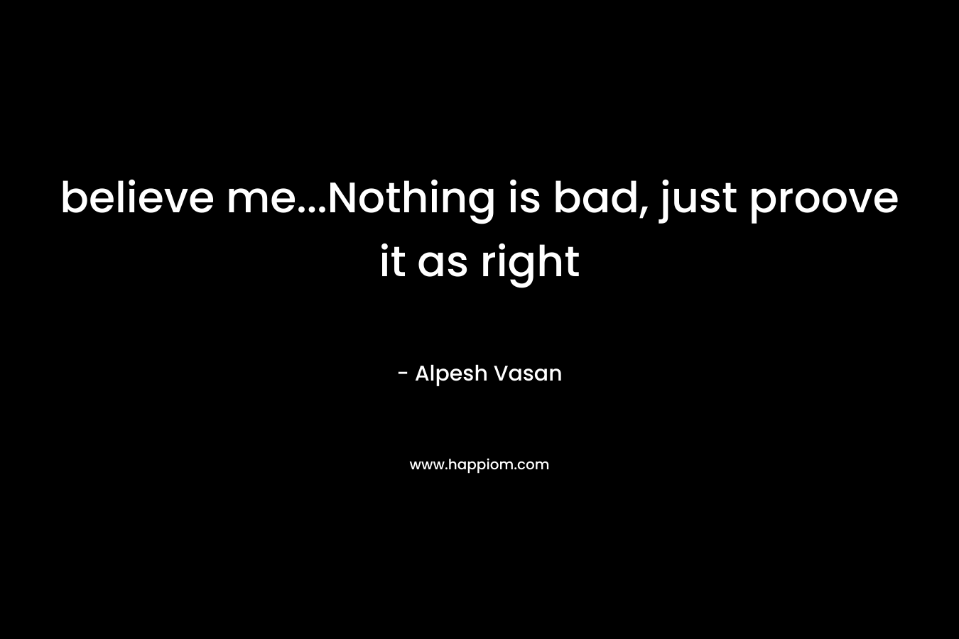 believe me…Nothing is bad, just proove it as right – Alpesh Vasan