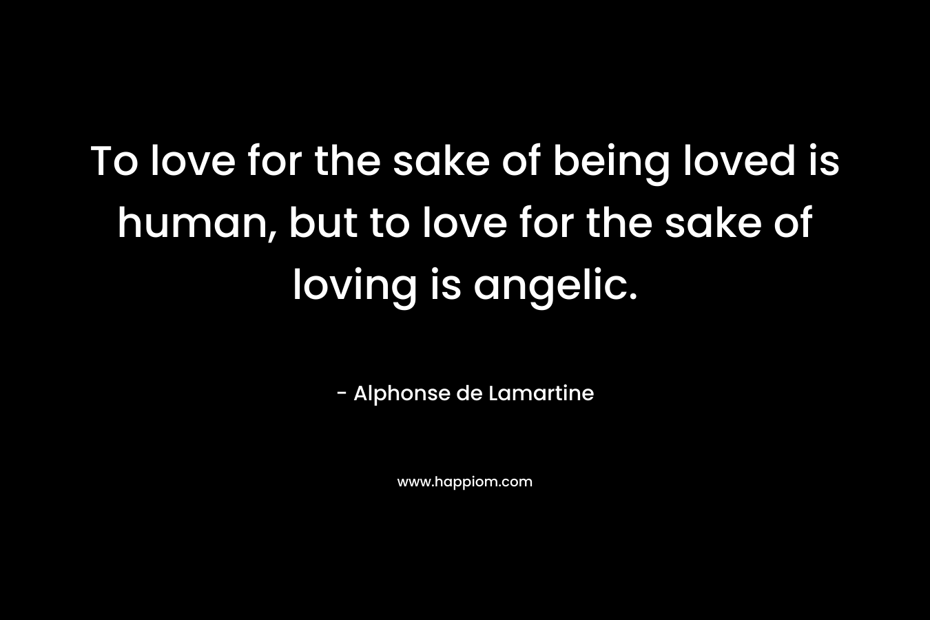 To love for the sake of being loved is human, but to love for the sake of loving is angelic. – Alphonse de Lamartine