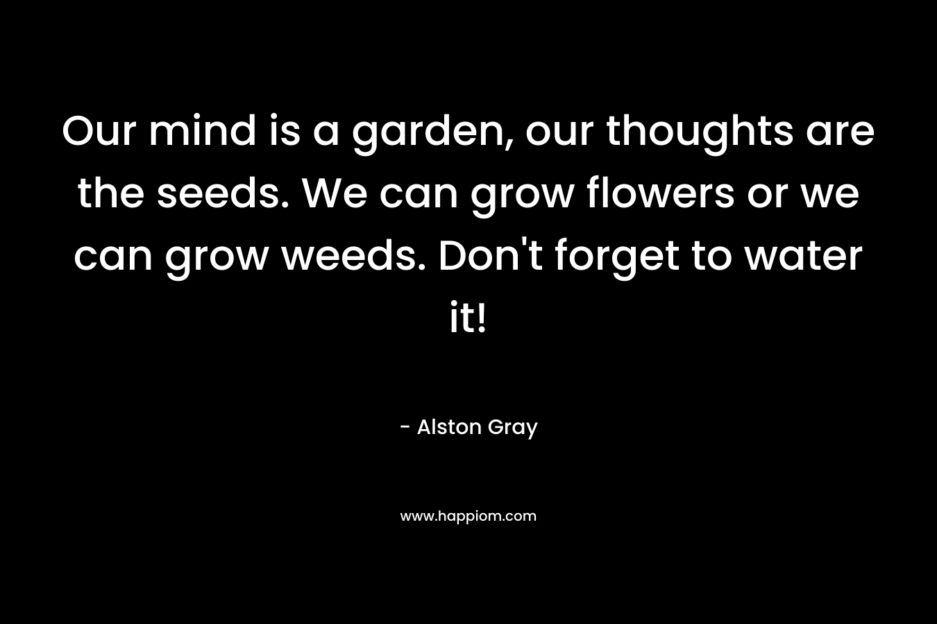 Our mind is a garden, our thoughts are the seeds. We can grow flowers or we can grow weeds. Don’t forget to water it! – Alston Gray