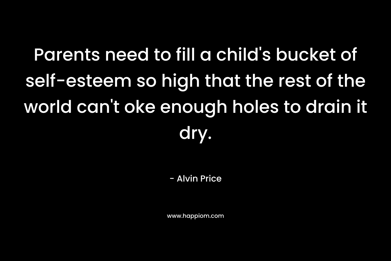 Parents need to fill a child’s bucket of self-esteem so high that the rest of the world can’t oke enough holes to drain it dry. – Alvin Price
