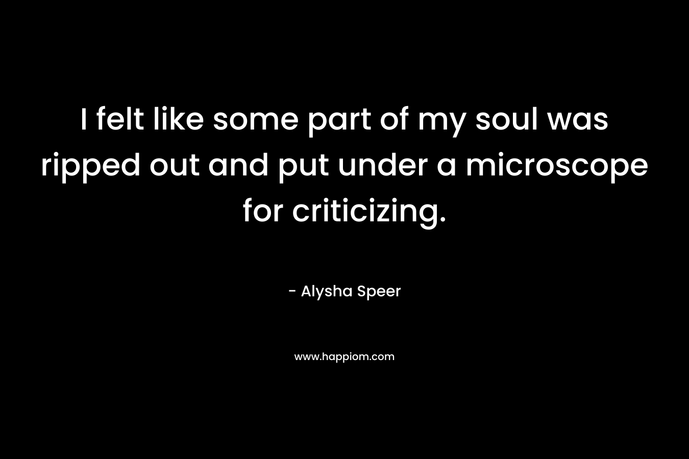 I felt like some part of my soul was ripped out and put under a microscope for criticizing. – Alysha Speer