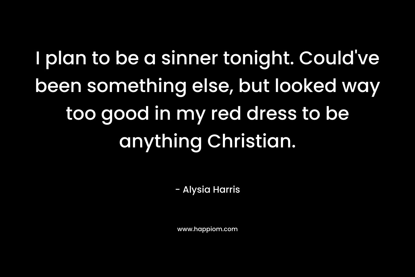 I plan to be a sinner tonight. Could’ve been something else, but looked way too good in my red dress to be anything Christian. – Alysia Harris