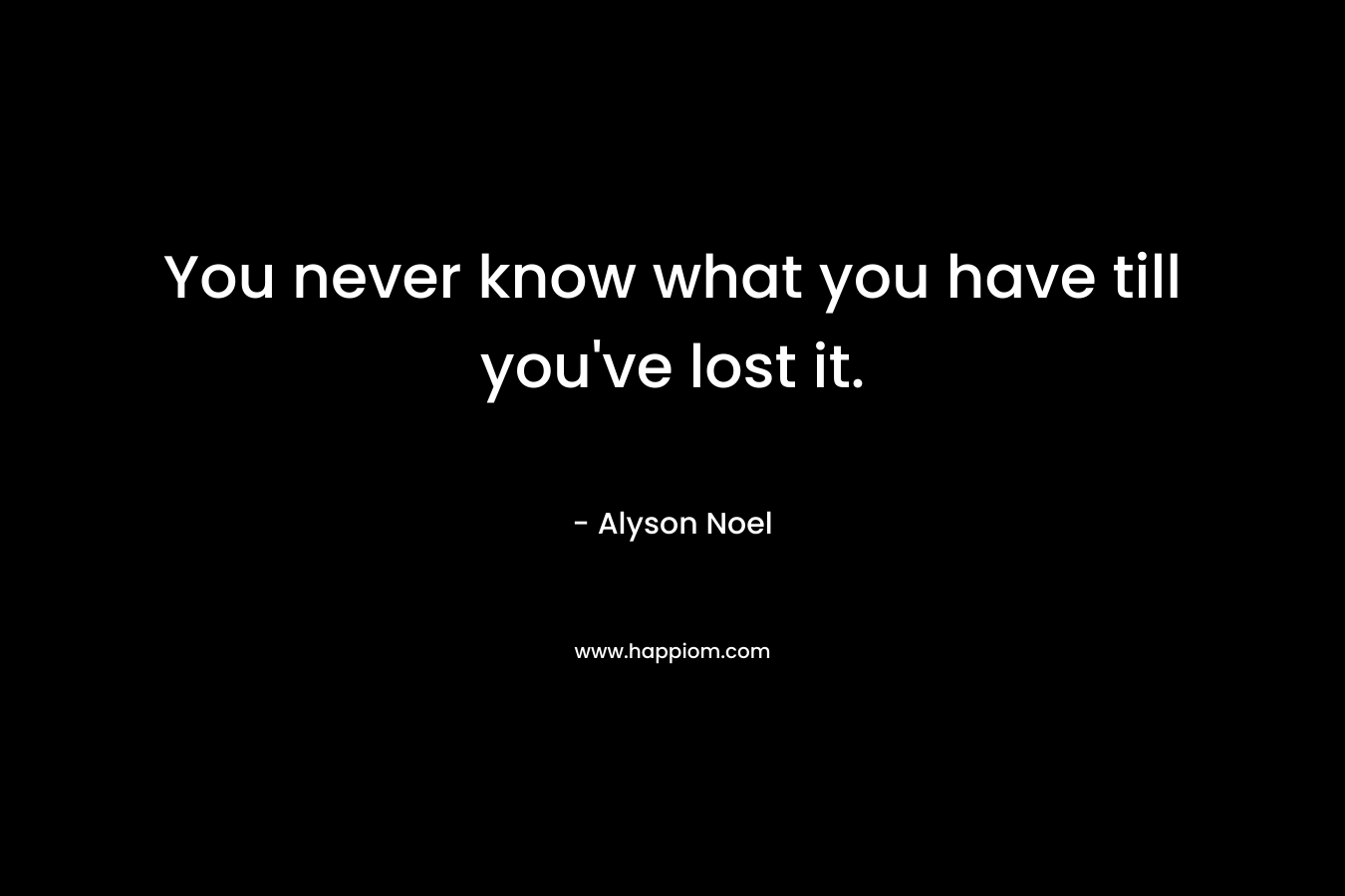 You never know what you have till you’ve lost it. – Alyson Noel