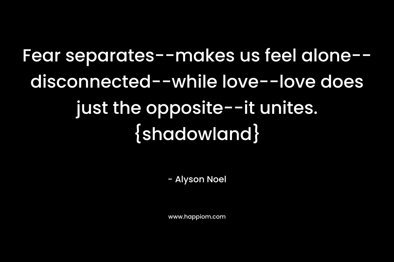 Fear separates–makes us feel alone–disconnected–while love–love does just the opposite–it unites. {shadowland} – Alyson Noel