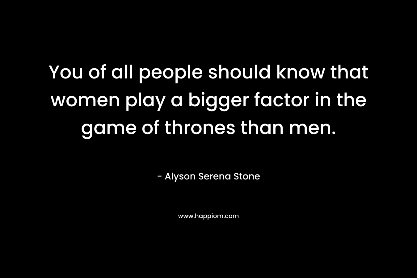 You of all people should know that women play a bigger factor in the game of thrones than men.