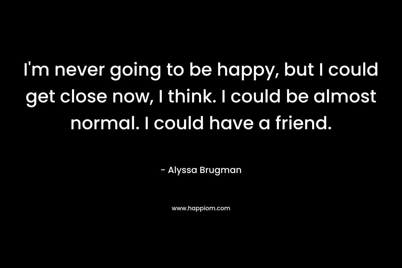 I’m never going to be happy, but I could get close now, I think. I could be almost normal. I could have a friend. – Alyssa Brugman