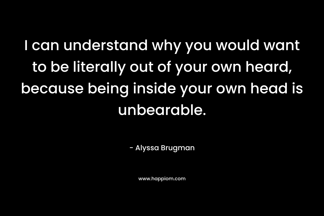I can understand why you would want to be literally out of your own heard, because being inside your own head is unbearable. – Alyssa Brugman