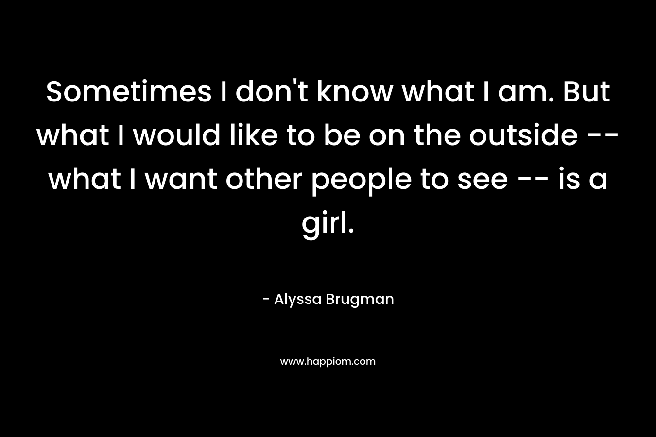 Sometimes I don’t know what I am. But what I would like to be on the outside — what I want other people to see — is a girl. – Alyssa Brugman