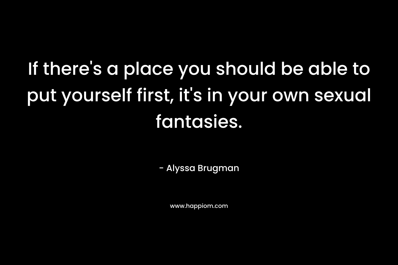 If there’s a place you should be able to put yourself first, it’s in your own sexual fantasies. – Alyssa Brugman