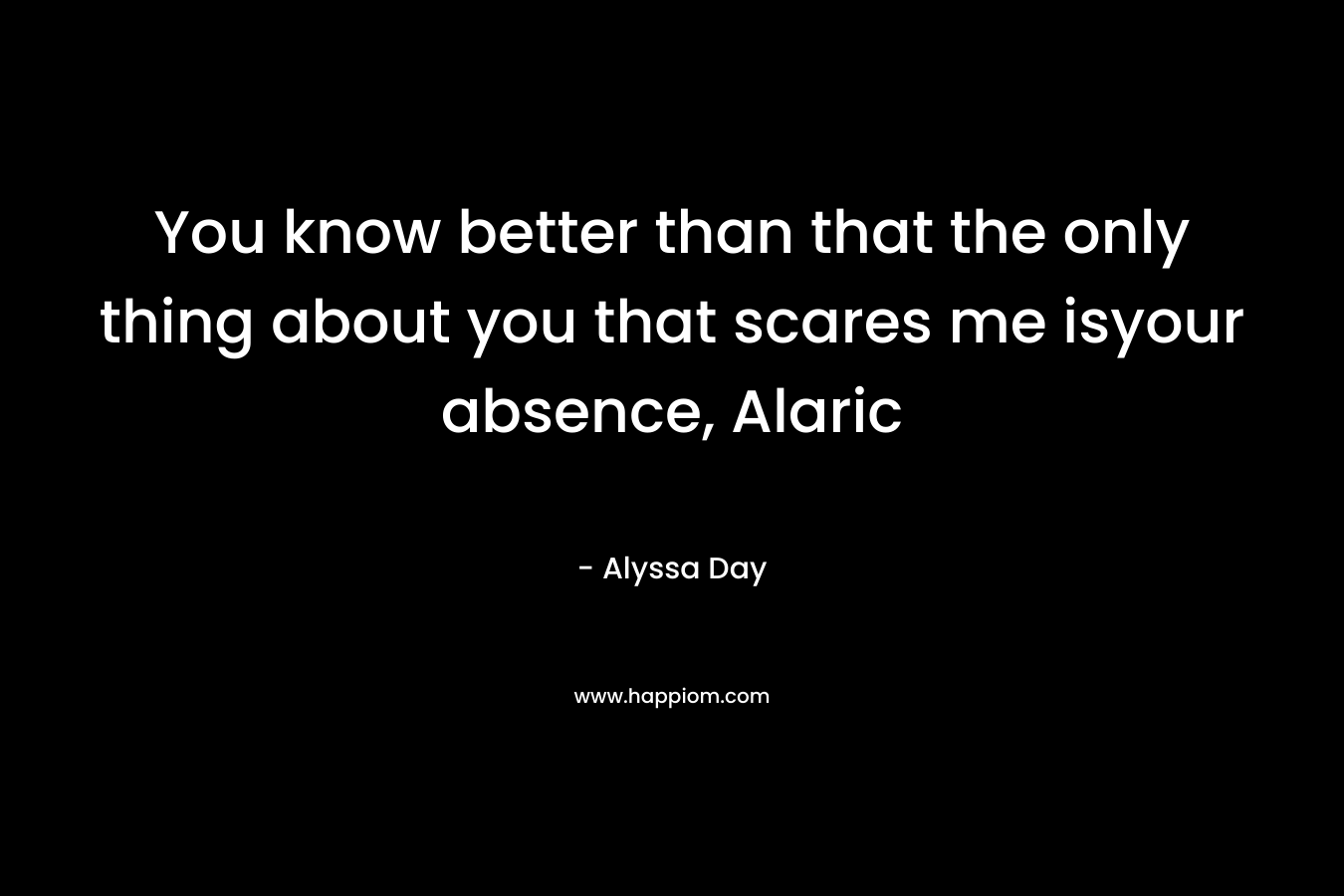 You know better than that the only thing about you that scares me isyour absence, Alaric – Alyssa Day