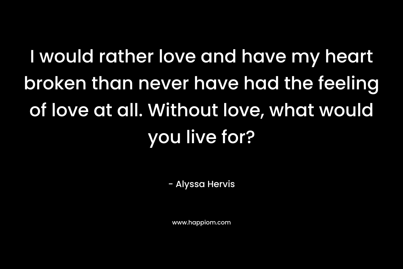 I would rather love and have my heart broken than never have had the feeling of love at all. Without love, what would you live for? – Alyssa Hervis