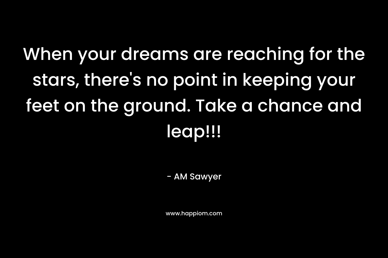 When your dreams are reaching for the stars, there’s no point in keeping your feet on the ground. Take a chance and leap!!! – AM Sawyer