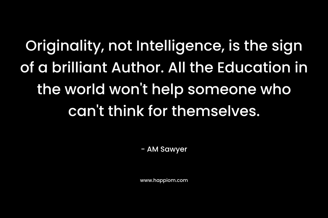 Originality, not Intelligence, is the sign of a brilliant Author. All the Education in the world won’t help someone who can’t think for themselves. – AM Sawyer