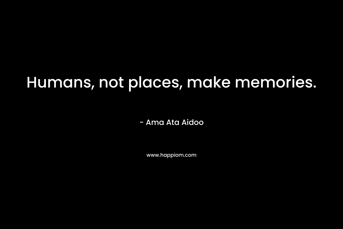 Humans, not places, make memories. – Ama Ata Aidoo