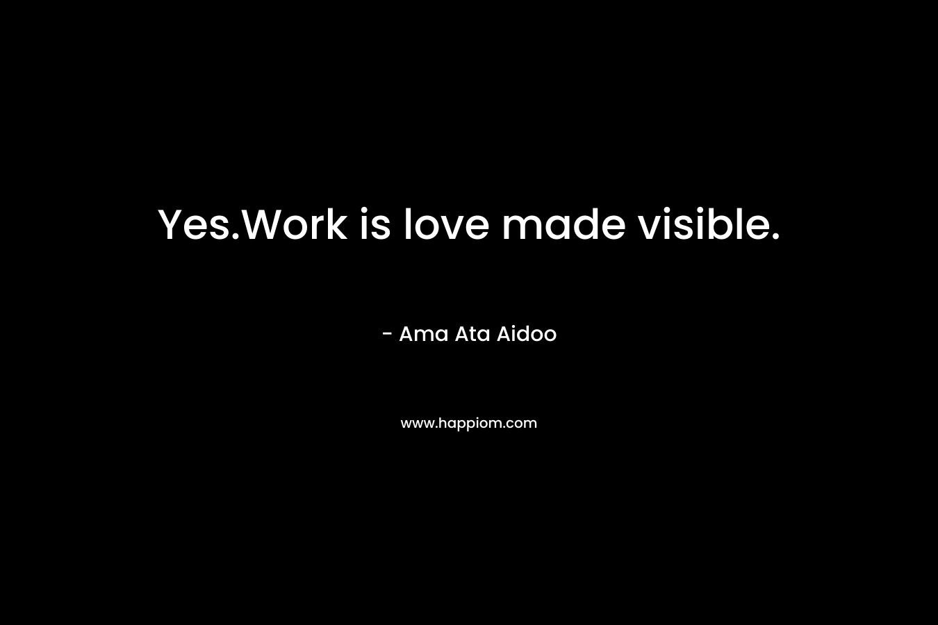 Yes.Work is love made visible. – Ama Ata Aidoo