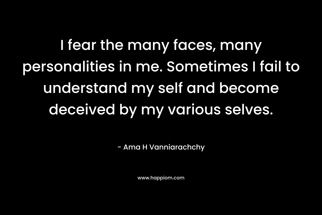 I fear the many faces, many personalities in me. Sometimes I fail to understand my self and become deceived by my various selves. – Ama H Vanniarachchy