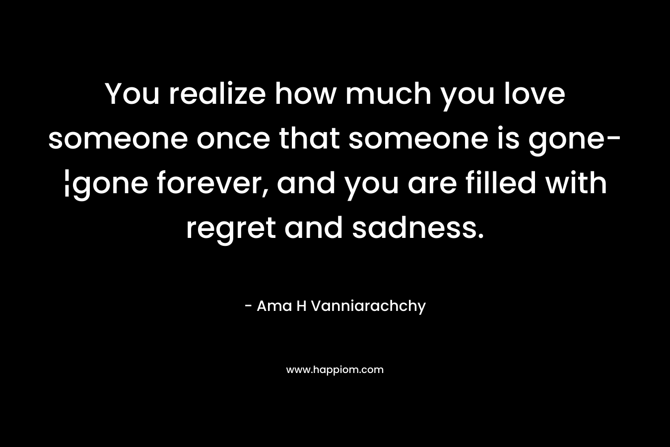 You realize how much you love someone once that someone is gone-¦gone forever, and you are filled with regret and sadness.