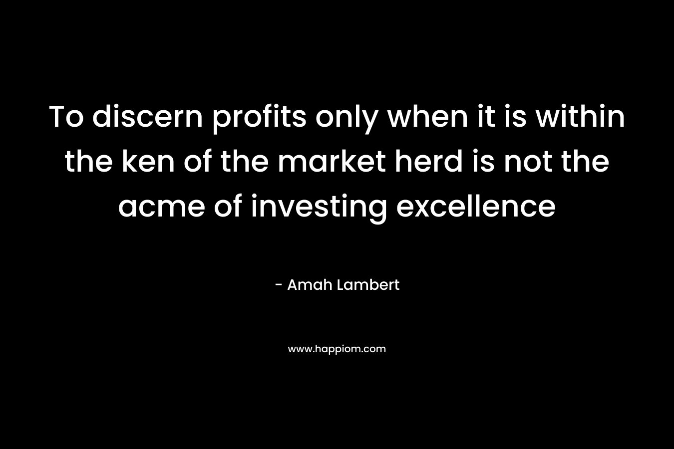 To discern profits only when it is within the ken of the market herd is not the acme of investing excellence – Amah Lambert