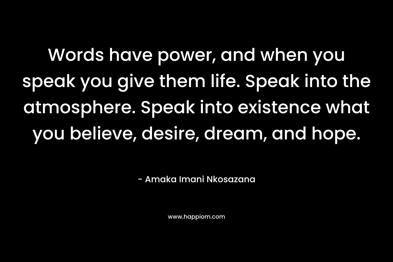 Words have power, and when you speak you give them life. Speak into the atmosphere. Speak into existence what you believe, desire, dream, and hope.
