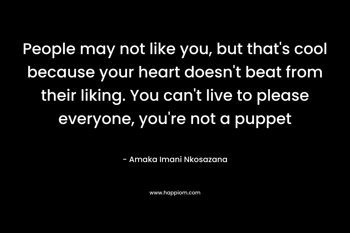 People may not like you, but that's cool because your heart doesn't beat from their liking. You can't live to please everyone, you're not a puppet