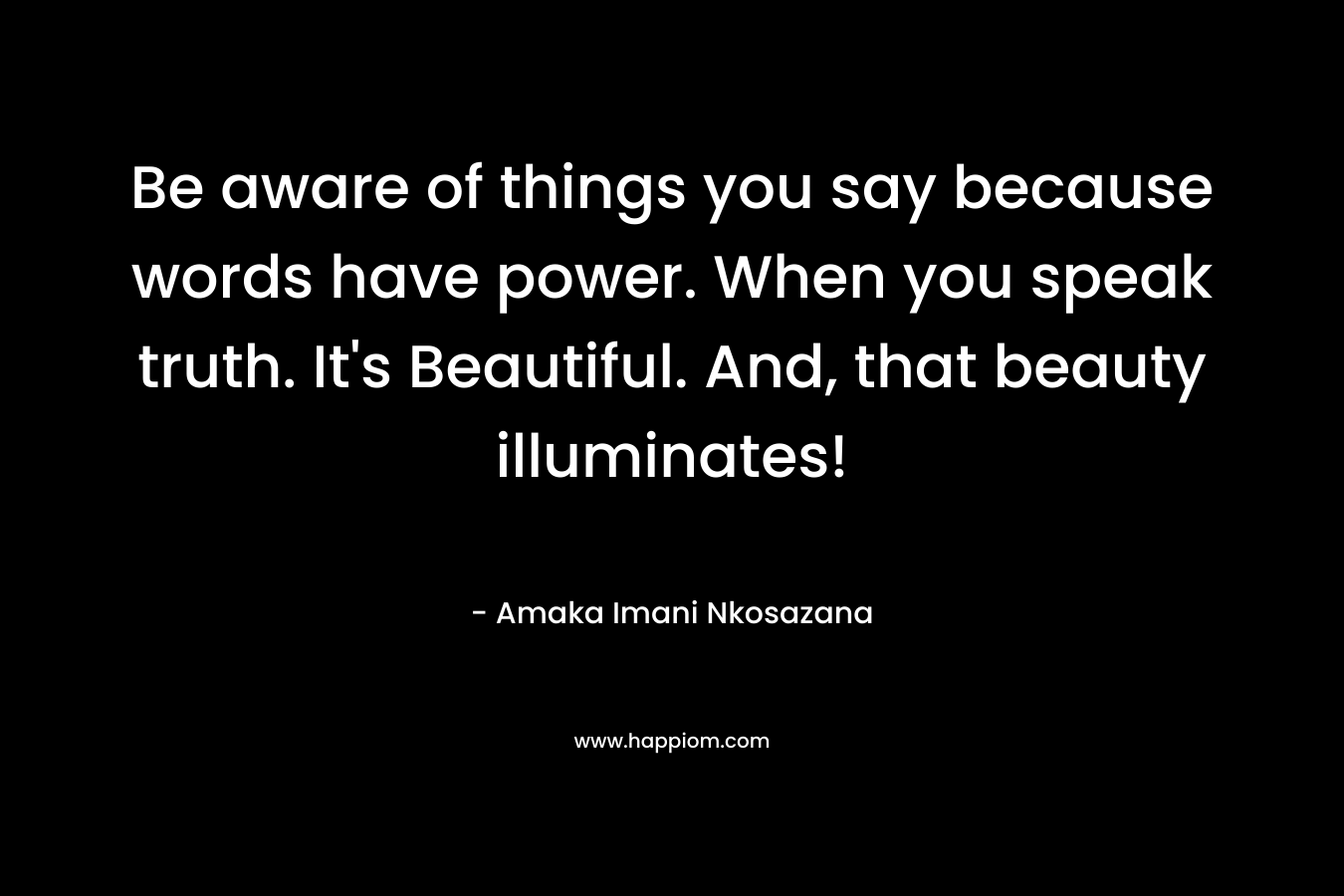 Be aware of things you say because words have power. When you speak truth. It's Beautiful. And, that beauty illuminates!