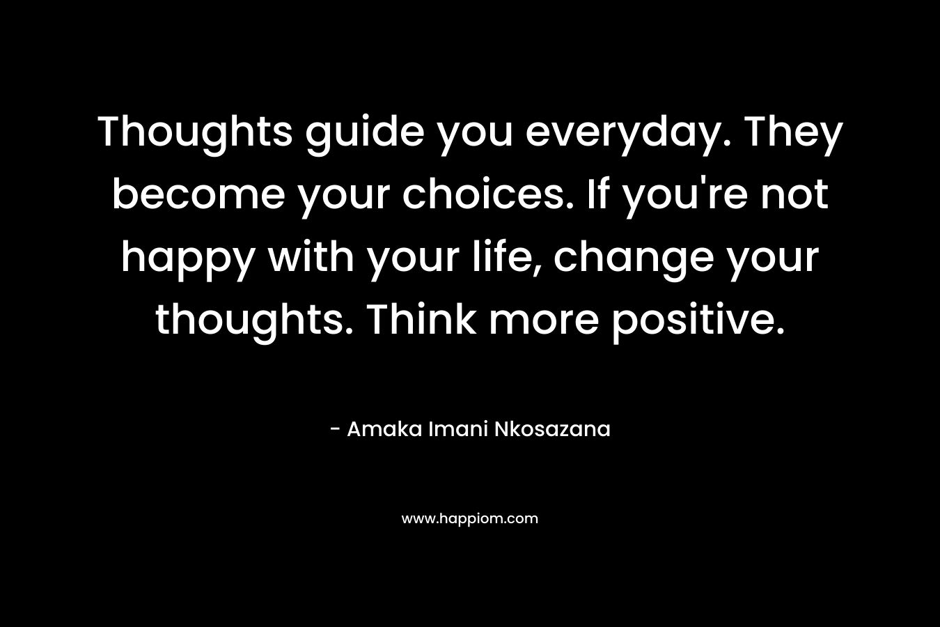 Thoughts guide you everyday. They become your choices. If you're not happy with your life, change your thoughts. Think more positive.