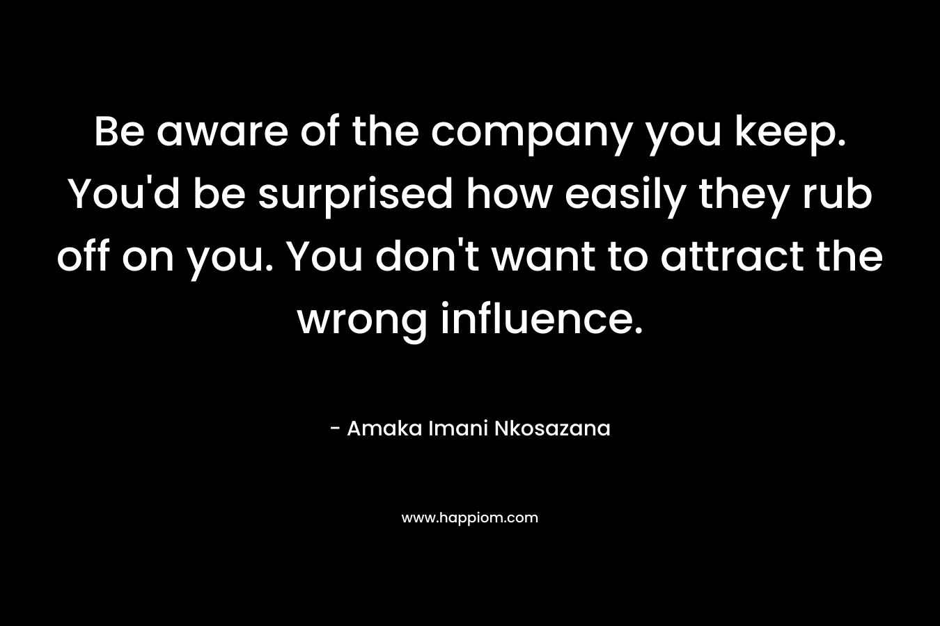 Be aware of the company you keep. You’d be surprised how easily they rub off on you. You don’t want to attract the wrong influence. – Amaka Imani Nkosazana