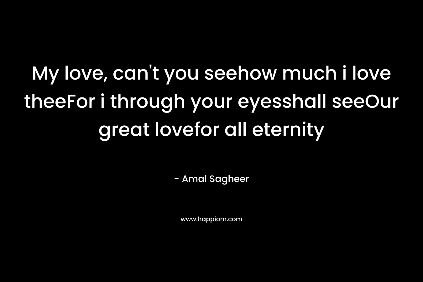 My love, can’t you seehow much i love theeFor i through your eyesshall seeOur great lovefor all eternity – Amal Sagheer