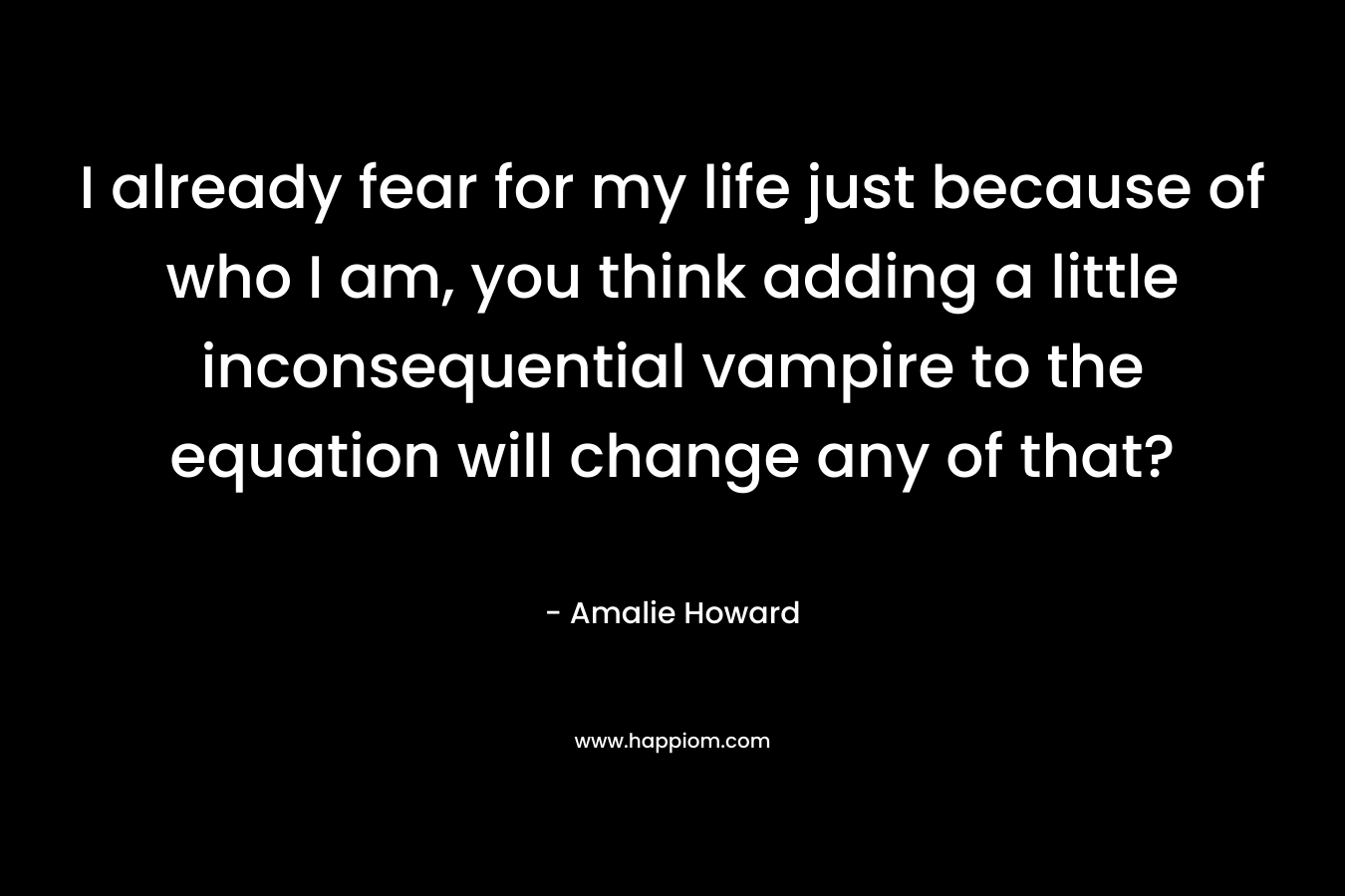 I already fear for my life just because of who I am, you think adding a little inconsequential vampire to the equation will change any of that? – Amalie Howard