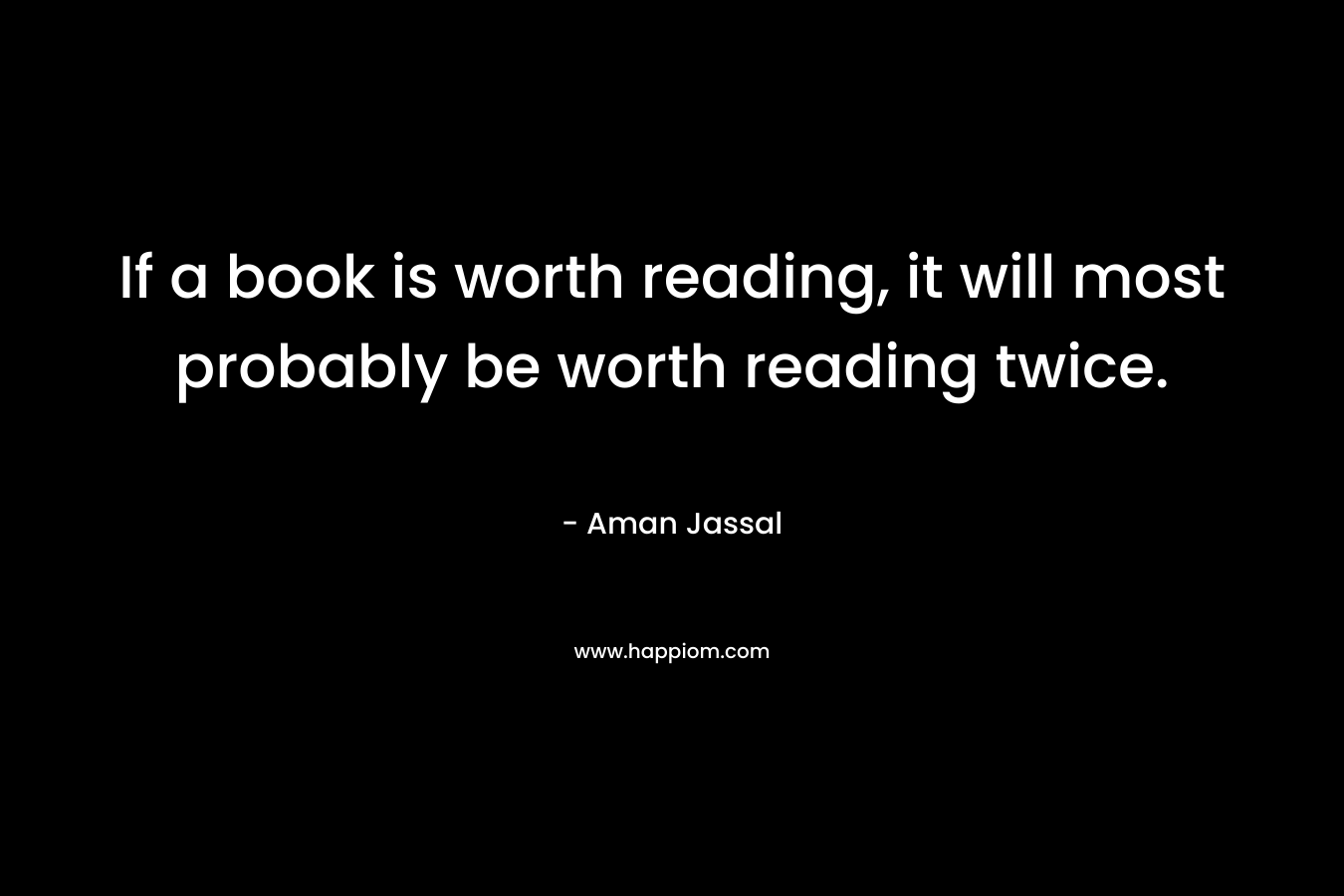 If a book is worth reading, it will most probably be worth reading twice. – Aman Jassal