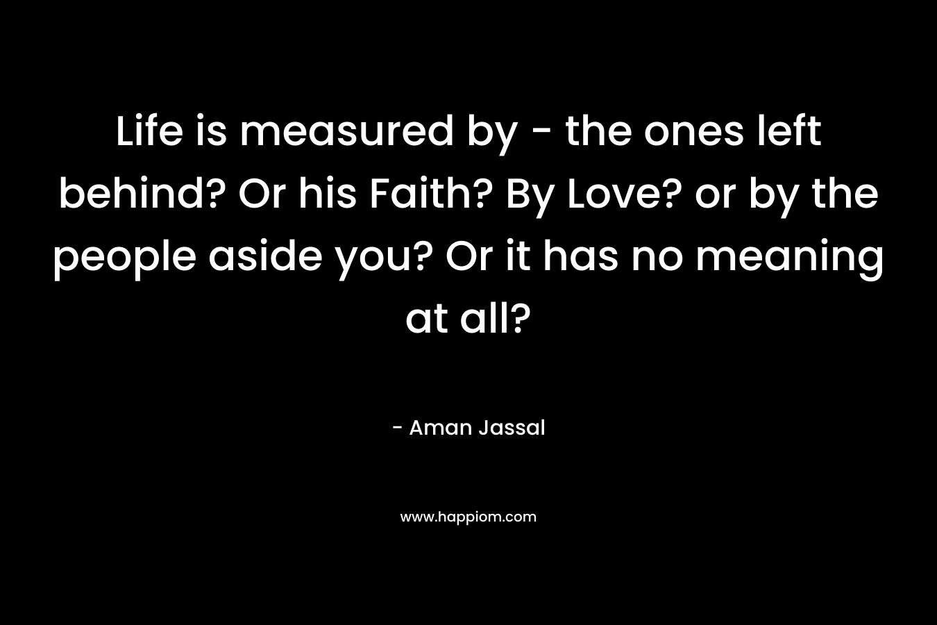 Life is measured by - the ones left behind? Or his Faith? By Love? or by the people aside you? Or it has no meaning at all?