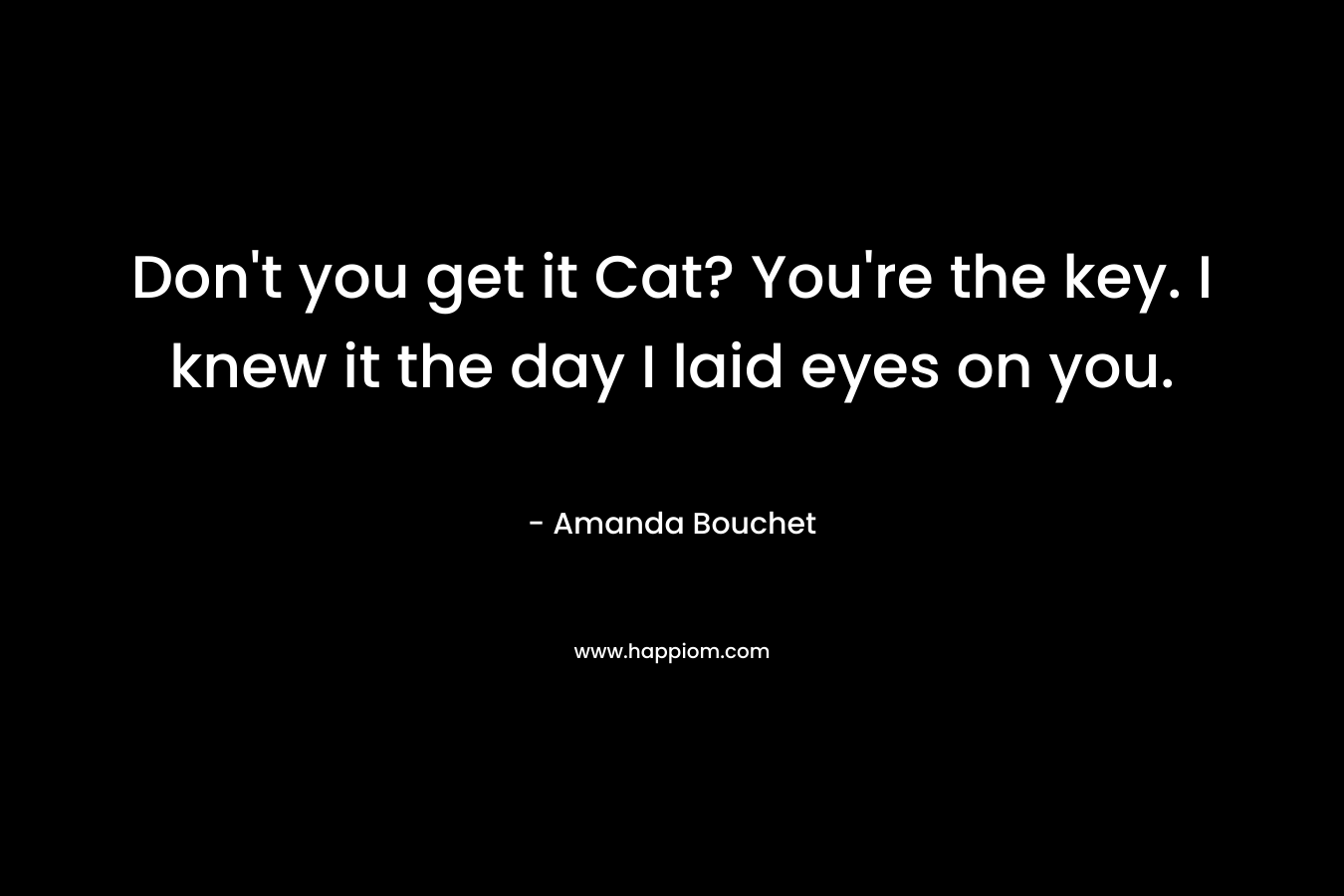 Don't you get it Cat? You're the key. I knew it the day I laid eyes on you.