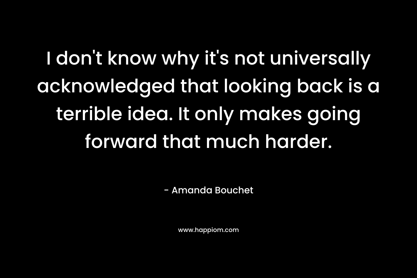 I don’t know why it’s not universally acknowledged that looking back is a terrible idea. It only makes going forward that much harder. – Amanda Bouchet