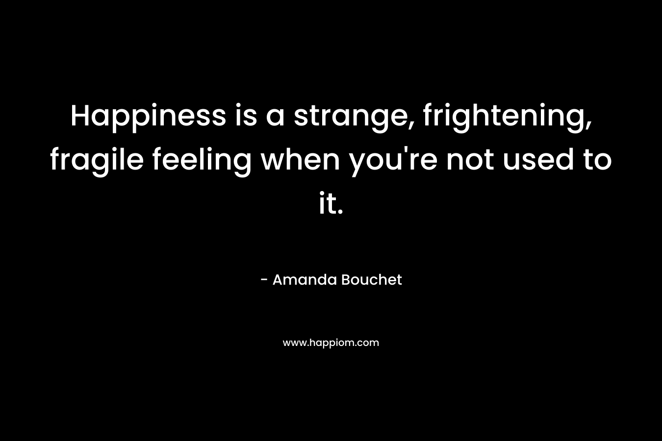 Happiness is a strange, frightening, fragile feeling when you’re not used to it. – Amanda Bouchet