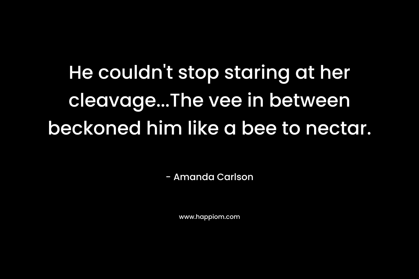 He couldn’t stop staring at her cleavage…The vee in between beckoned him like a bee to nectar. – Amanda  Carlson