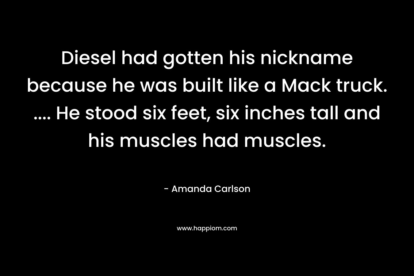Diesel had gotten his nickname because he was built like a Mack truck. .... He stood six feet, six inches tall and his muscles had muscles.