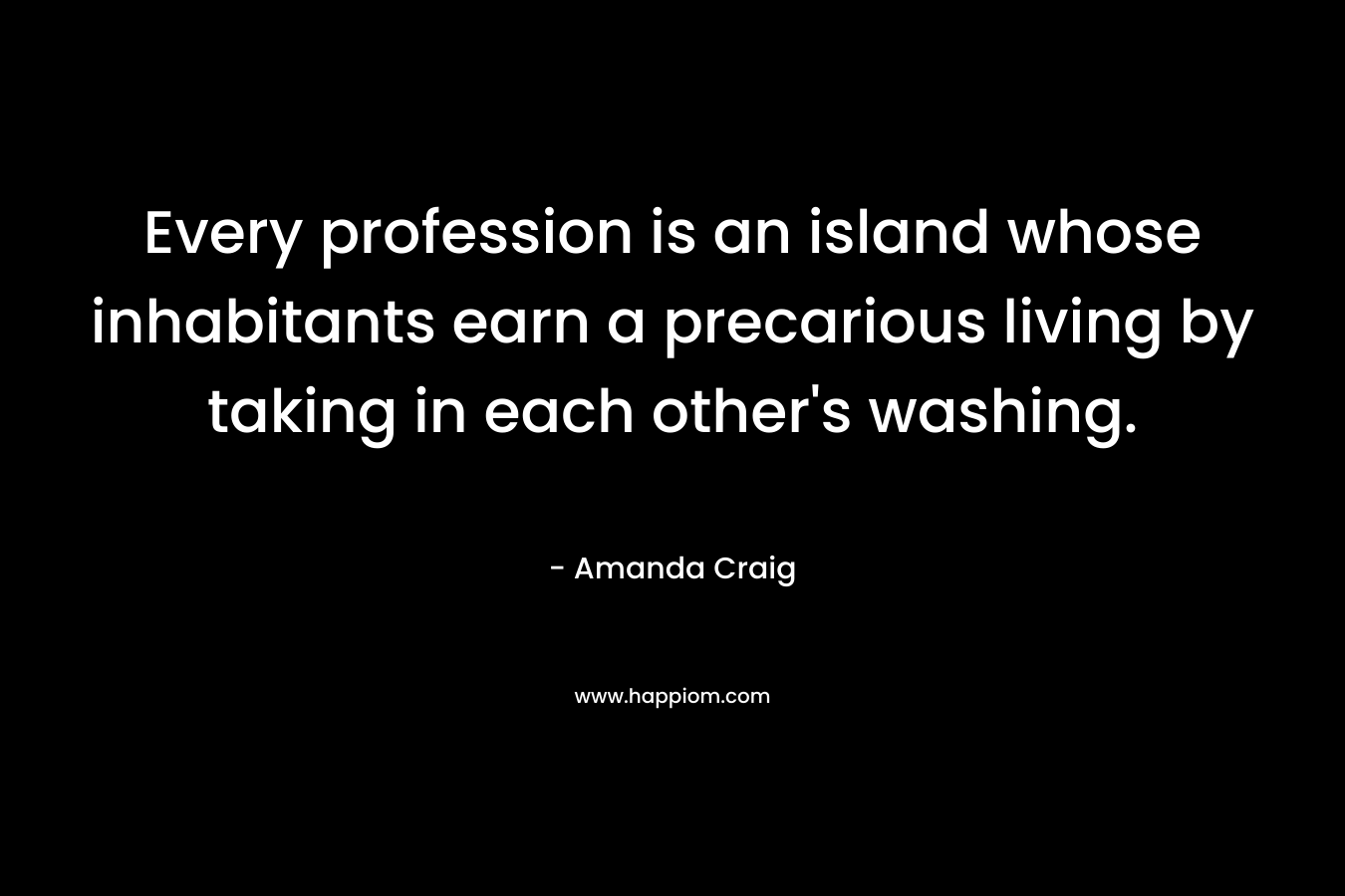 Every profession is an island whose inhabitants earn a precarious living by taking in each other’s washing. – Amanda Craig