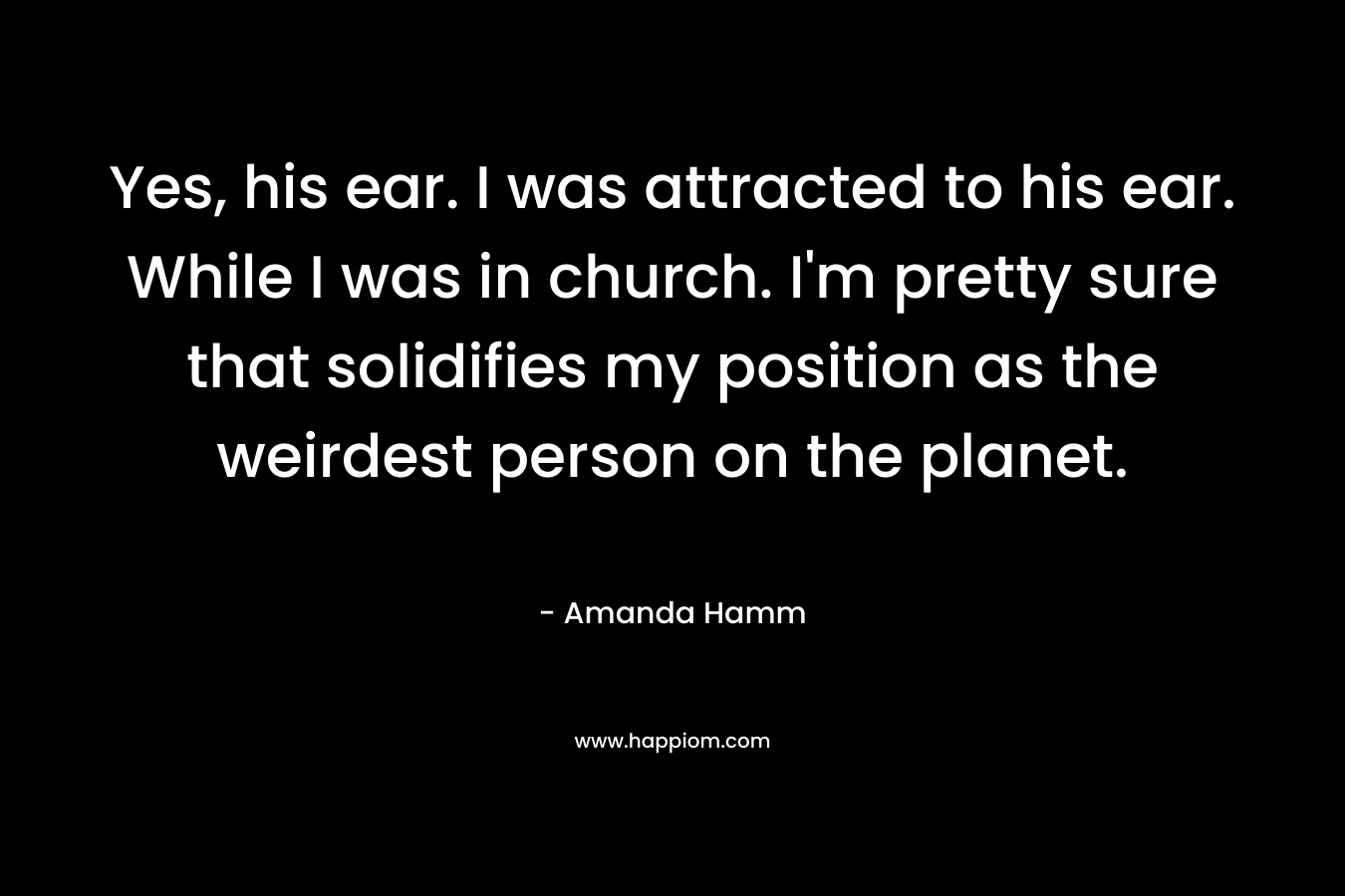 Yes, his ear. I was attracted to his ear. While I was in church. I’m pretty sure that solidifies my position as the weirdest person on the planet. – Amanda Hamm