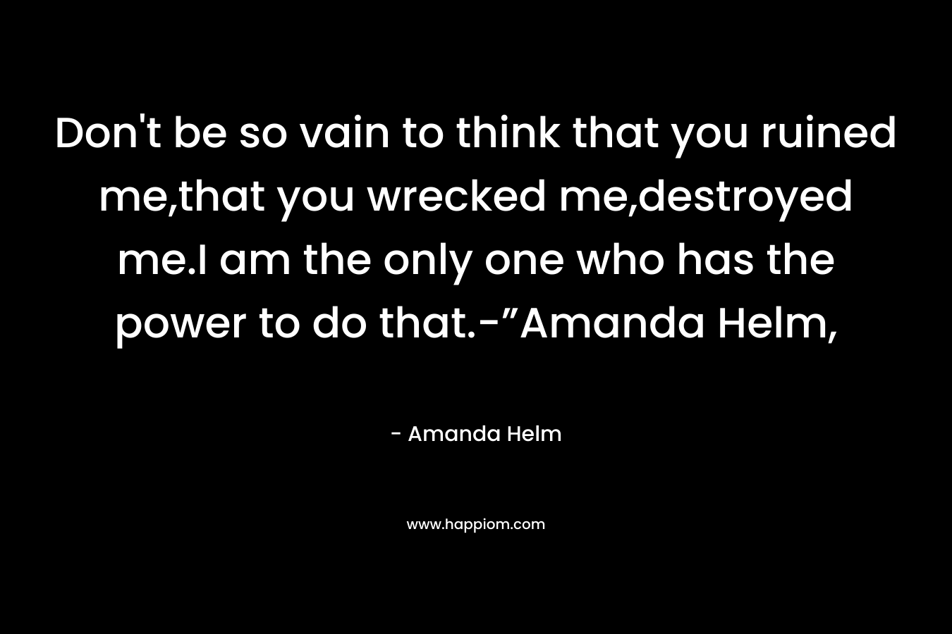 Don't be so vain to think that you ruined me,that you wrecked me,destroyed me.I am the only one who has the power to do that.-”Amanda Helm,