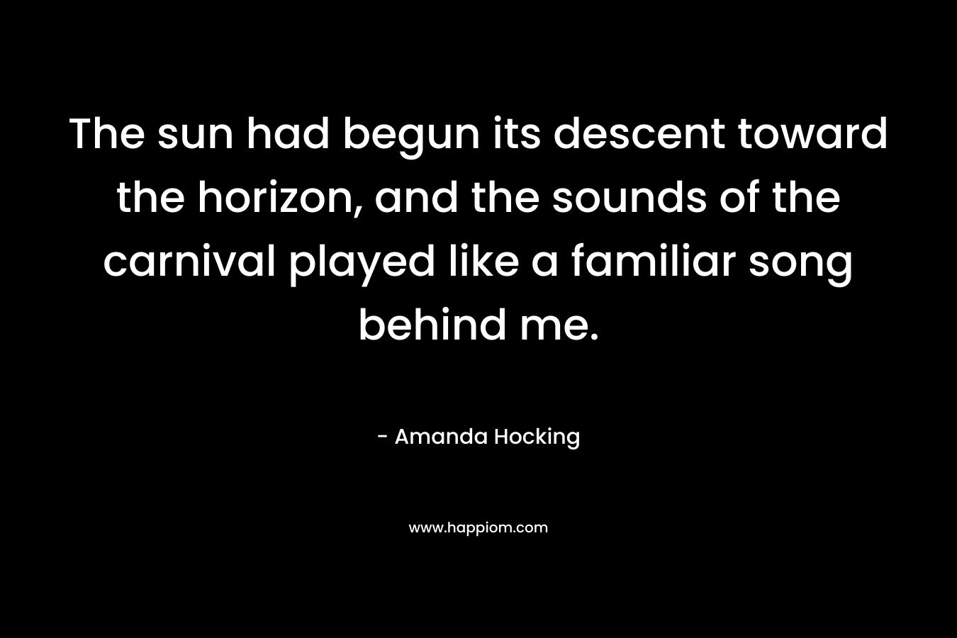 The sun had begun its descent toward the horizon, and the sounds of the carnival played like a familiar song behind me. – Amanda Hocking