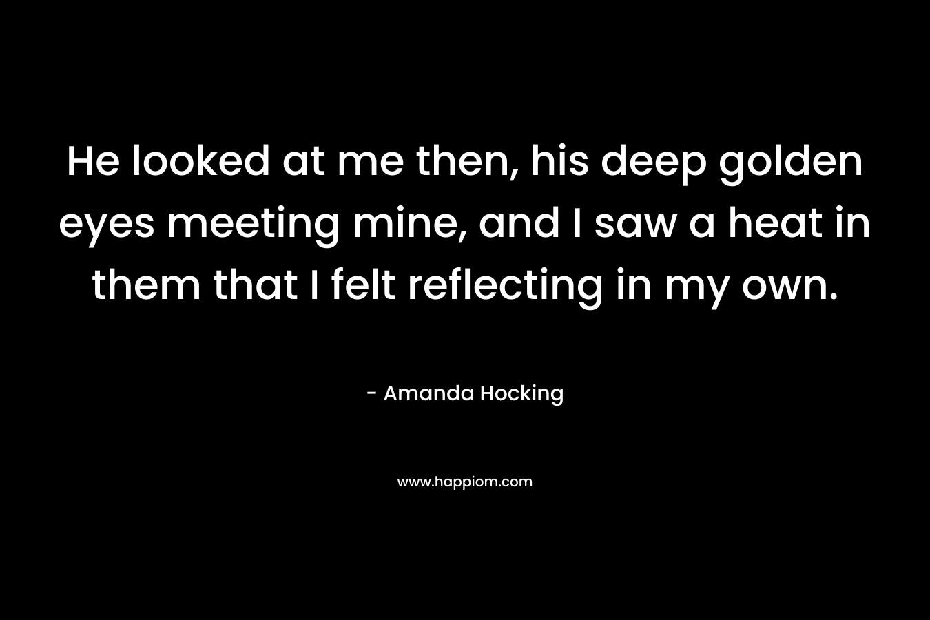 He looked at me then, his deep golden eyes meeting mine, and I saw a heat in them that I felt reflecting in my own. – Amanda Hocking