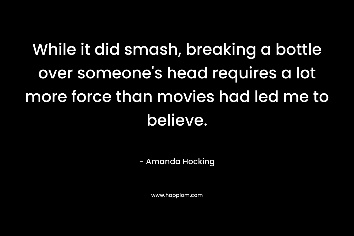 While it did smash, breaking a bottle over someone’s head requires a lot more force than movies had led me to believe. – Amanda Hocking