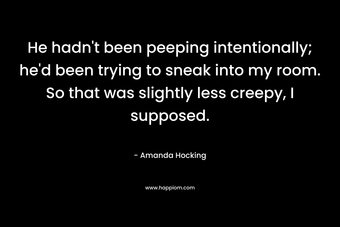 He hadn’t been peeping intentionally; he’d been trying to sneak into my room. So that was slightly less creepy, I supposed. – Amanda Hocking
