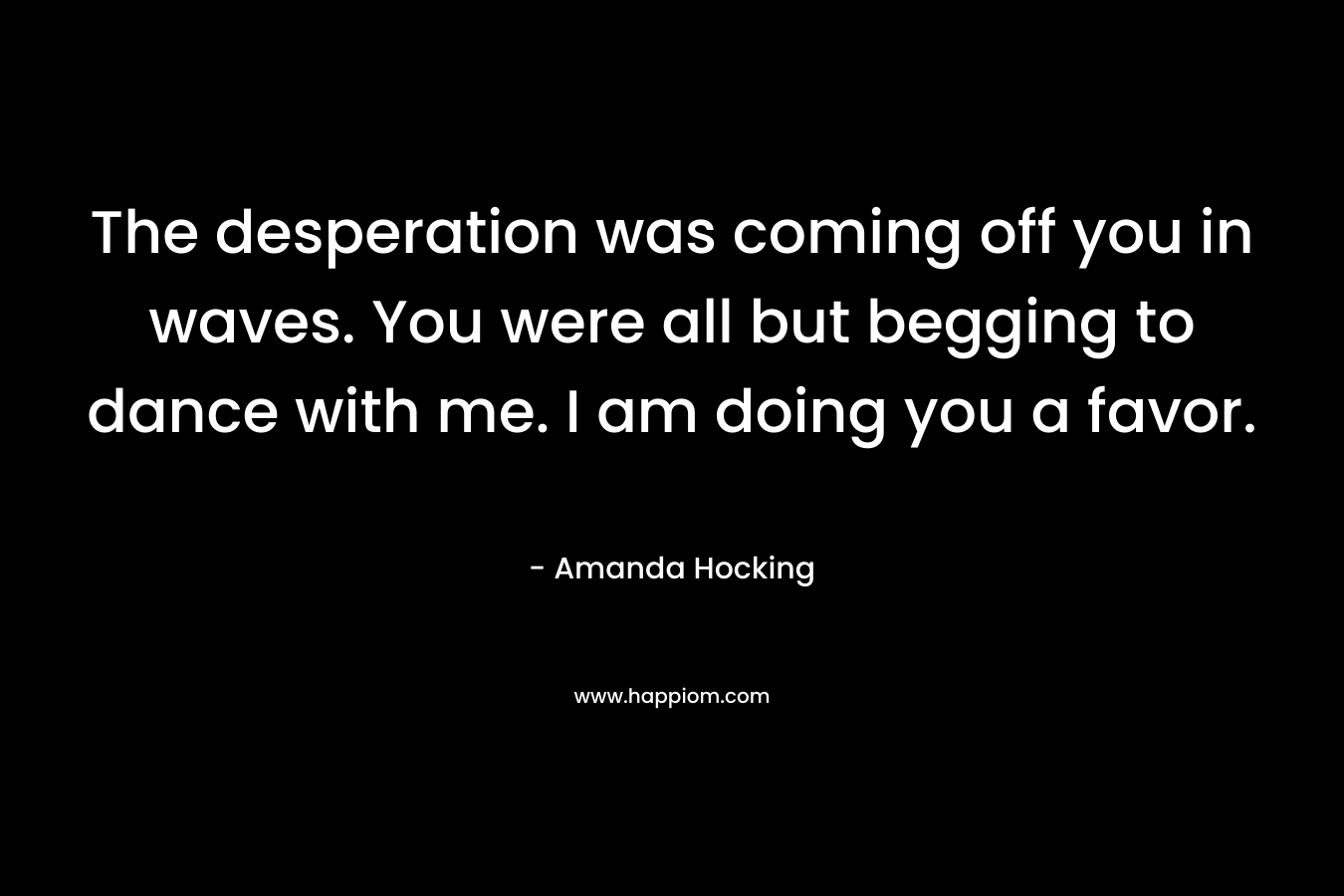 The desperation was coming off you in waves. You were all but begging to dance with me. I am doing you a favor. – Amanda Hocking