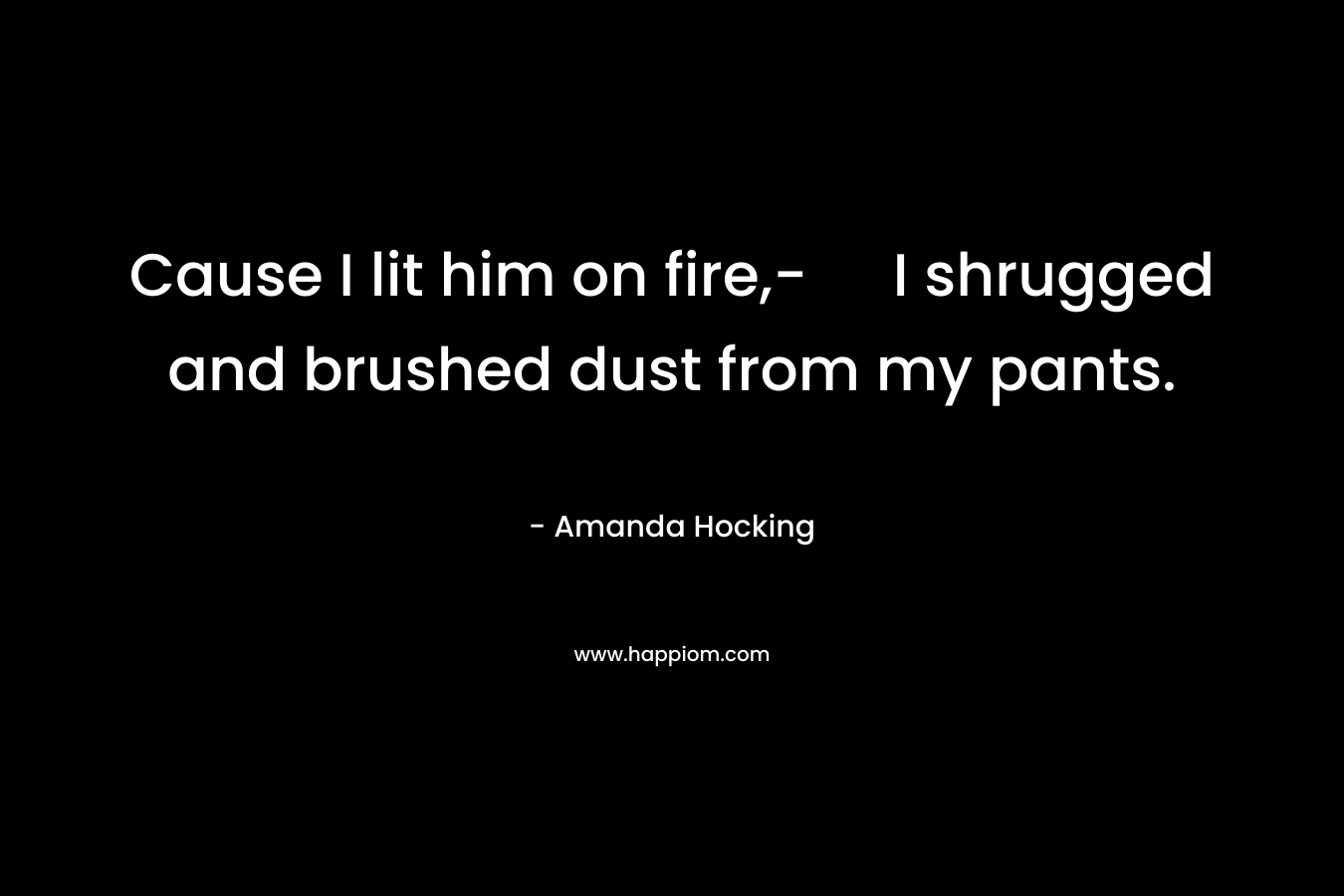 Cause I lit him on fire,- I shrugged and brushed dust from my pants. – Amanda Hocking