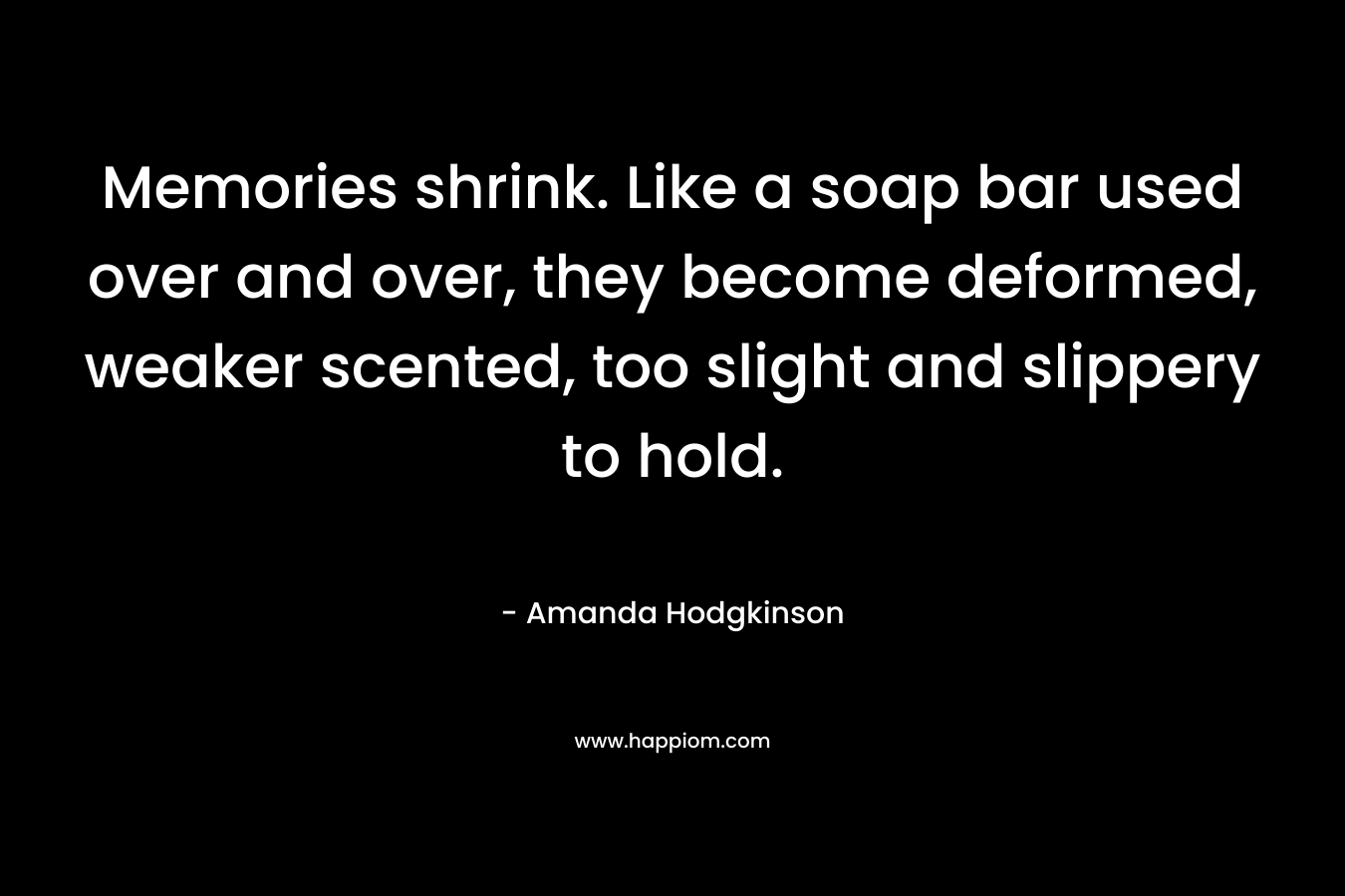 Memories shrink. Like a soap bar used over and over, they become deformed, weaker scented, too slight and slippery to hold. – Amanda Hodgkinson
