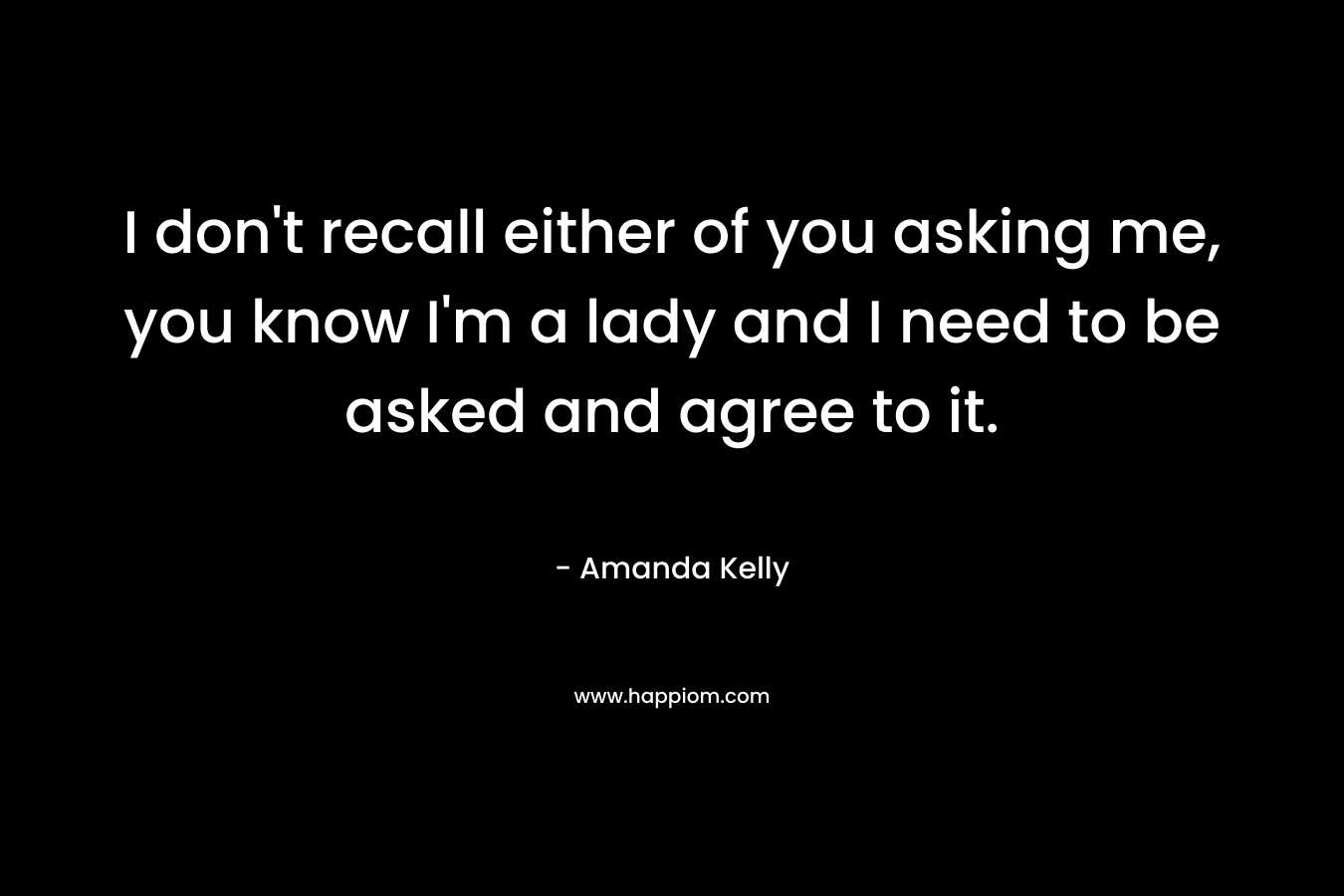 I don’t recall either of you asking me, you know I’m a lady and I need to be asked and agree to it. – Amanda Kelly